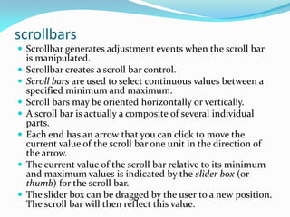 scrollbars
 Scrollbar generates adjustment events when the scroll bar
is manipulated.
 Scrollbar creates a scroll bar control.
 Scroll bars are used to select continuous values between a
specified minimum and maximum.
 Scroll bars may be oriented horizontally or vertically.
 A scroll bar is actually a composite of several individual
parts.
 Each end has an arrow that you can click to move the
current value of the scroll bar one unit in the direction of
the arrow.
 The current value of the scroll bar relative to its minimum
and maximum values is indicated by the slider box (or
thumb) for the scroll bar.
 The slider box can be dragged by the user to a new position.
The scroll bar will then reflect this value.
 