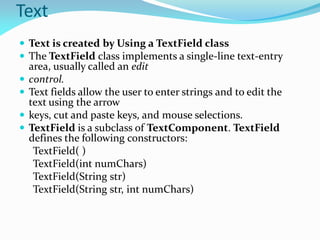 Text
 Text is created by Using a TextField class
 The TextField class implements a single-line text-entry
area, usually called an edit
 control.
 Text fields allow the user to enter strings and to edit the
text using the arrow
 keys, cut and paste keys, and mouse selections.
 TextField is a subclass of TextComponent. TextField
defines the following constructors:
TextField( )
TextField(int numChars)
TextField(String str)
TextField(String str, int numChars)
 