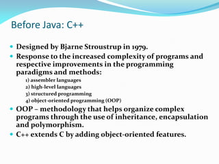 Before Java: C++
 Designed by Bjarne Stroustrup in 1979.
 Response to the increased complexity of programs and
respective improvements in the programming
paradigms and methods:
1) assembler languages
2) high-level languages
3) structured programming
4) object-oriented programming (OOP)
 OOP – methodology that helps organize complex
programs through the use of inheritance, encapsulation
and polymorphism.
 C++ extends C by adding object-oriented features.
 