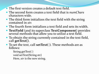  The first version creates a default text field.
 The second form creates a text field that is numChars
characters wide.
 The third form initializes the text field with the string
contained in str.
 The fourth form initializes a text field and sets its width.
 TextField (and its superclass TextComponent) provides
several methods that allow you to utilize a text field.
 To obtain the string currently contained in the text field,
call getText().
 To set the text, call setText( ). These methods are as
follows:
String getText( )
void setText(String str)
Here, str is the new string.
 