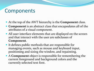 Components
 At the top of the AWT hierarchy is the Component class.
 Component is an abstract class that encapsulates all of the
attributes of a visual component.
 All user interface elements that are displayed on the screen
and that interact with the user are subclasses of
Component.
 It defines public methods that are responsible for
managing events, such as mouse and keyboard input,
positioning and sizing the window, and repainting.
 A Component object is responsible for remembering the
current foreground and background colors and the
currently selected text font.
 