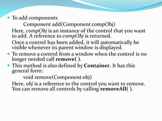  To add components
Component add(Component compObj)
Here, compObj is an instance of the control that you want
to add. A reference to compObj is returned.
Once a control has been added, it will automatically be
visible whenever its parent window is displayed.
 To remove a control from a window when the control is no
longer needed call remove( ).
 This method is also defined by Container. It has this
general form:
void remove(Component obj)
Here, obj is a reference to the control you want to remove.
You can remove all controls by calling removeAll( ).
 