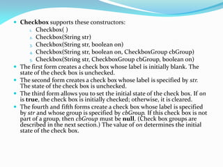  Checkbox supports these constructors:
1. Checkbox( )
2. Checkbox(String str)
3. Checkbox(String str, boolean on)
4. Checkbox(String str, boolean on, CheckboxGroup cbGroup)
5. Checkbox(String str, CheckboxGroup cbGroup, boolean on)
 The first form creates a check box whose label is initially blank. The
state of the check box is unchecked.
 The second form creates a check box whose label is specified by str.
The state of the check box is unchecked.
 The third form allows you to set the initial state of the check box. If on
is true, the check box is initially checked; otherwise, it is cleared.
 The fourth and fifth forms create a check box whose label is specified
by str and whose group is specified by cbGroup. If this check box is not
part of a group, then cbGroup must be null. (Check box groups are
described in the next section.) The value of on determines the initial
state of the check box.
 