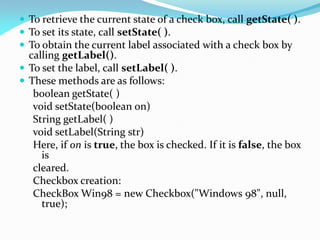  To retrieve the current state of a check box, call getState( ).
 To set its state, call setState( ).
 To obtain the current label associated with a check box by
calling getLabel().
 To set the label, call setLabel( ).
 These methods are as follows:
boolean getState( )
void setState(boolean on)
String getLabel( )
void setLabel(String str)
Here, if on is true, the box is checked. If it is false, the box
is
cleared.
Checkbox creation:
CheckBox Win98 = new Checkbox("Windows 98", null,
true);
 