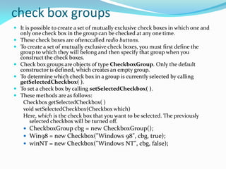 check box groups
 It is possible to create a set of mutually exclusive check boxes in which one and
only one check box in the group can be checked at any one time.
 These check boxes are oftenccalled radio buttons.
 To create a set of mutually exclusive check boxes, you must first define the
group to which they will belong and then specify that group when you
construct the check boxes.
 Check box groups are objects of type CheckboxGroup. Only the default
constructor is defined, which creates an empty group.
 To determine which check box in a group is currently selected by calling
getSelectedCheckbox( ).
 To set a check box by calling setSelectedCheckbox( ).
 These methods are as follows:
Checkbox getSelectedCheckbox( )
void setSelectedCheckbox(Checkbox which)
Here, which is the check box that you want to be selected. The previously
selected checkbox will be turned off.
 CheckboxGroup cbg = new CheckboxGroup();
 Win98 = new Checkbox("Windows 98", cbg, true);
 winNT = new Checkbox("Windows NT", cbg, false);
 