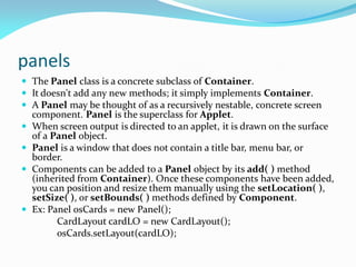 panels
 The Panel class is a concrete subclass of Container.
 It doesn't add any new methods; it simply implements Container.
 A Panel may be thought of as a recursively nestable, concrete screen
component. Panel is the superclass for Applet.
 When screen output is directed to an applet, it is drawn on the surface
of a Panel object.
 Panel is a window that does not contain a title bar, menu bar, or
border.
 Components can be added to a Panel object by its add( ) method
(inherited from Container). Once these components have been added,
you can position and resize them manually using the setLocation( ),
setSize( ), or setBounds( ) methods defined by Component.
 Ex: Panel osCards = new Panel();
CardLayout cardLO = new CardLayout();
osCards.setLayout(cardLO);
 