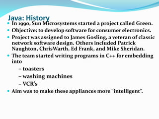 Java: History
 In 1990, Sun Microsystems started a project called Green.
 Objective: to develop software for consumer electronics.
 Project was assigned to James Gosling, a veteran of classic
network software design. Others included Patrick
Naughton, ChrisWarth, Ed Frank, and Mike Sheridan.
 The team started writing programs in C++ for embedding
into
– toasters
– washing machines
– VCR’s
 Aim was to make these appliances more “intelligent”.
 