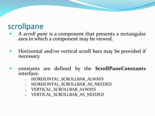 scrollpane
 A scroll pane is a component that presents a rectangular
area in which a component may be viewed.
 Horizontal and/or vertical scroll bars may be provided if
necessary.
 constants are defined by the ScrollPaneConstants
interface.
1. HORIZONTAL_SCROLLBAR_ALWAYS
2. HORIZONTAL_SCROLLBAR_AS_NEEDED
3. VERTICAL_SCROLLBAR_ALWAYS
4. VERTICAL_SCROLLBAR_AS_NEEDED
 