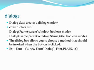 dialogs
 Dialog class creates a dialog window.
 constructors are :
Dialog(Frame parentWindow, boolean mode)
Dialog(Frame parentWindow, String title, boolean mode)
 The dialog box allows you to choose a method that should
be invoked when the button is clicked.
 Ex: Font f = new Font("Dialog", Font.PLAIN, 12);
 