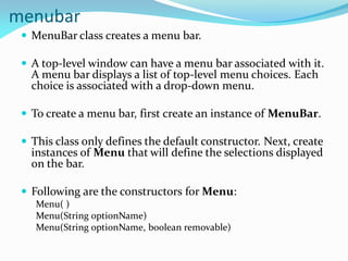 menubar
 MenuBar class creates a menu bar.
 A top-level window can have a menu bar associated with it.
A menu bar displays a list of top-level menu choices. Each
choice is associated with a drop-down menu.
 To create a menu bar, first create an instance of MenuBar.
 This class only defines the default constructor. Next, create
instances of Menu that will define the selections displayed
on the bar.
 Following are the constructors for Menu:
Menu( )
Menu(String optionName)
Menu(String optionName, boolean removable)
 