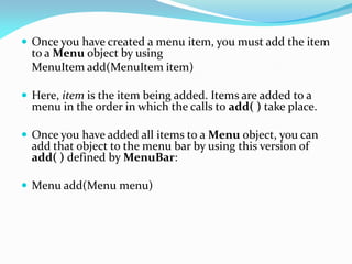  Once you have created a menu item, you must add the item
to a Menu object by using
MenuItem add(MenuItem item)
 Here, item is the item being added. Items are added to a
menu in the order in which the calls to add( ) take place.
 Once you have added all items to a Menu object, you can
add that object to the menu bar by using this version of
add( ) defined by MenuBar:
 Menu add(Menu menu)
 