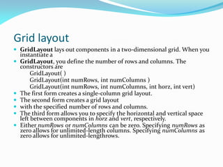 Grid layout
 GridLayout lays out components in a two-dimensional grid. When you
instantiate a
 GridLayout, you define the number of rows and columns. The
constructors are
GridLayout( )
GridLayout(int numRows, int numColumns )
GridLayout(int numRows, int numColumns, int horz, int vert)
 The first form creates a single-column grid layout.
 The second form creates a grid layout
 with the specified number of rows and columns.
 The third form allows you to specify the horizontal and vertical space
left between components in horz and vert, respectively.
 Either numRows or numColumns can be zero. Specifying numRows as
zero allows for unlimited-length columns. Specifying numColumns as
zero allows for unlimited-lengthrows.
 