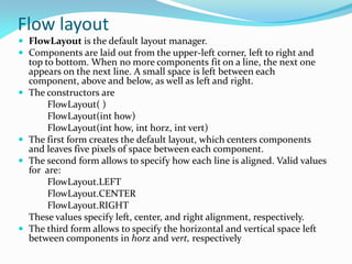 Flow layout
 FlowLayout is the default layout manager.
 Components are laid out from the upper-left corner, left to right and
top to bottom. When no more components fit on a line, the next one
appears on the next line. A small space is left between each
component, above and below, as well as left and right.
 The constructors are
FlowLayout( )
FlowLayout(int how)
FlowLayout(int how, int horz, int vert)
 The first form creates the default layout, which centers components
and leaves five pixels of space between each component.
 The second form allows to specify how each line is aligned. Valid values
for are:
FlowLayout.LEFT
FlowLayout.CENTER
FlowLayout.RIGHT
These values specify left, center, and right alignment, respectively.
 The third form allows to specify the horizontal and vertical space left
between components in horz and vert, respectively
 