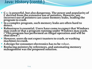 Java: History (contd.)
 C++ is powerful, but also dangerous. The power and popularity of
C derived from the extensive use of pointers. However, any
incorrect use of pointers can cause memory leaks, leading the
program to crash.
 In a complex program, such memory leaks are often hard to
detect.
 Robustness is essential. Users have come to expect that Windows
may crash or that a program running under Windows may crash.
(“This program has performed an illegal operation and will be
shut down”)
 However, users do not expect toasters to crash, or washing
machines to crash.
 A design for consumer electronics has to be robust.
 Replacing pointers by references, and automating memory
management was the proposed solution.
L 1.5
 