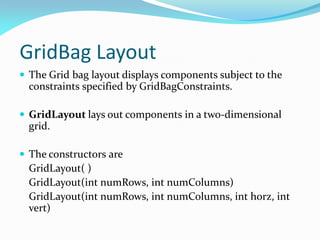 GridBag Layout
 The Grid bag layout displays components subject to the
constraints specified by GridBagConstraints.
 GridLayout lays out components in a two-dimensional
grid.
 The constructors are
GridLayout( )
GridLayout(int numRows, int numColumns)
GridLayout(int numRows, int numColumns, int horz, int
vert)
 