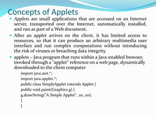 Concepts of Applets
 Applets are small applications that are accessed on an Internet
server, transported over the Internet, automatically installed,
and run as part of a Web document.
 After an applet arrives on the client, it has limited access to
resources, so that it can produce an arbitrary multimedia user
interface and run complex computations without introducing
the risk of viruses or breaching data integrity.
 applets – Java program that runs within a Java-enabled browser,
invoked through a “applet” reference on a web page, dynamically
downloaded to the client computer
import java.awt.*;
import java.applet.*;
public class SimpleApplet extends Applet {
public void paint(Graphics g) {
g.drawString("A Simple Applet", 20, 20);
}
}
 