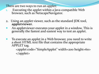 There are two ways to run an applet:
1. Executing the applet within a Java-compatible Web
browser, such as NetscapeNavigator.
2. Using an applet viewer, such as the standard JDK tool,
appletviewer.
 An appletviewer executes your applet in a window. This is
generally the fastest and easiest way to test an applet.
 To execute an applet in a Web browser, you need to write
a short HTML text file that contains the appropriate
APPLET tag.
<applet code="SimpleApplet" width=200 height=60>
</applet>
 