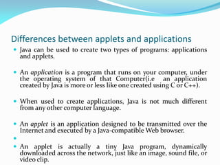 Differences between applets and applications
 Java can be used to create two types of programs: applications
and applets.
 An application is a program that runs on your computer, under
the operating system of that Computer(i.e an application
created by Java is more or less like one created using C or C++).
 When used to create applications, Java is not much different
from any other computer language.
 An applet is an application designed to be transmitted over the
Internet and executed by a Java-compatible Web browser.

 An applet is actually a tiny Java program, dynamically
downloaded across the network, just like an image, sound file, or
video clip.
 