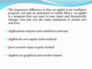  The important difference is that an applet is an intelligent
program, not just an animation or media file(i.e an applet
is a program that can react to user input and dynamically
change—not just run the same animation or sound over
and over.
 Applications require main method to execute.
 Applets do not require main method.
 Java's console input is quite limited
 Applets are graphical and window-based.
 