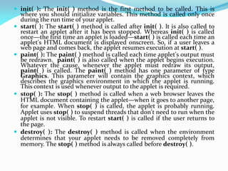  init( ): The init( ) method is the first method to be called. This is
where you should initialize variables. This method is called only once
during the run time of your applet.
 start( ): The start( ) method is called after init( ). It is also called to
restart an applet after it has been stopped. Whereas init( ) is called
once—the first time an applet is loaded—start( ) is called each time an
applet's HTML document is displayed onscreen. So, if a user leaves a
web page and comes back, the applet resumes execution at start( ).
 paint( ): The paint( ) method is called each time applet's output must
be redrawn. paint( ) is also called when the applet begins execution.
Whatever the cause, whenever the applet must redraw its output,
paint( ) is called. The paint( ) method has one parameter of type
Graphics. This parameter will contain the graphics context, which
describes the graphics environment in which the applet is running.
This context is used whenever output to the applet is required.
 stop( ): The stop( ) method is called when a web browser leaves the
HTML document containing the applet—when it goes to another page,
for example. When stop( ) is called, the applet is probably running.
Applet uses stop( ) to suspend threads that don't need to run when the
applet is not visible. To restart start( ) is called if the user returns to
the page.
 destroy( ): The destroy( ) method is called when the environment
determines that your applet needs to be removed completely from
memory. The stop( ) method is always called before destroy( ).
 