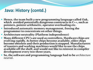 Java: History (contd.)
 Hence, the team built a new programming language called Oak,
which avoided potentially dangerous constructs in C++, such as
pointers, pointer arithmetic, operator overloading etc.
 Introduced automatic memory management, freeing the
programmer to concentrate on other things.
 Architecture neutrality (Platform independence)
 Many different CPU’s are used as controllers. Hardware chips are
evolving rapidly. As better chips become available, older chips
become obsolete and their production is stopped. Manufacturers
of toasters and washing machines would like to use the chips
available off the shelf, and would not like to reinvest in compiler
development every two-three years.
 So, the software and programming language had to be architecture
neutral.
 