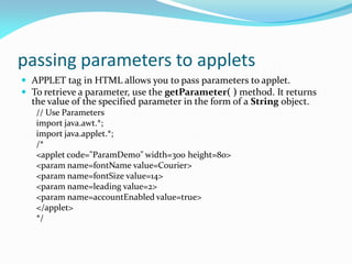 passing parameters to applets
 APPLET tag in HTML allows you to pass parameters to applet.
 To retrieve a parameter, use the getParameter( ) method. It returns
the value of the specified parameter in the form of a String object.
// Use Parameters
import java.awt.*;
import java.applet.*;
/*
<applet code="ParamDemo" width=300 height=80>
<param name=fontName value=Courier>
<param name=fontSize value=14>
<param name=leading value=2>
<param name=accountEnabled value=true>
</applet>
*/
 