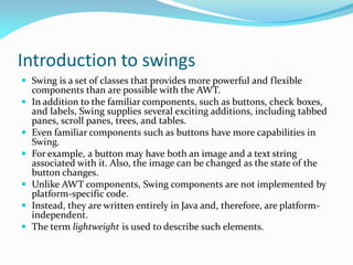 Introduction to swings
 Swing is a set of classes that provides more powerful and flexible
components than are possible with the AWT.
 In addition to the familiar components, such as buttons, check boxes,
and labels, Swing supplies several exciting additions, including tabbed
panes, scroll panes, trees, and tables.
 Even familiar components such as buttons have more capabilities in
Swing.
 For example, a button may have both an image and a text string
associated with it. Also, the image can be changed as the state of the
button changes.
 Unlike AWT components, Swing components are not implemented by
platform-specific code.
 Instead, they are written entirely in Java and, therefore, are platform-
independent.
 The term lightweight is used to describe such elements.
 