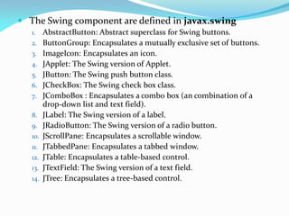  The Swing component are defined in javax.swing
1. AbstractButton: Abstract superclass for Swing buttons.
2. ButtonGroup: Encapsulates a mutually exclusive set of buttons.
3. ImageIcon: Encapsulates an icon.
4. JApplet: The Swing version of Applet.
5. JButton: The Swing push button class.
6. JCheckBox: The Swing check box class.
7. JComboBox : Encapsulates a combo box (an combination of a
drop-down list and text field).
8. JLabel: The Swing version of a label.
9. JRadioButton: The Swing version of a radio button.
10. JScrollPane: Encapsulates a scrollable window.
11. JTabbedPane: Encapsulates a tabbed window.
12. JTable: Encapsulates a table-based control.
13. JTextField: The Swing version of a text field.
14. JTree: Encapsulates a tree-based control.
 
