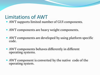 Limitations of AWT
 AWT supports limited number of GUI components.
 AWT components are heavy weight components.
 AWT components are developed by using platform specific
code.
 AWT components behaves differently in different
operating systems.
 AWT component is converted by the native code of the
operating system.
 