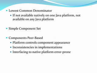  Lowest Common Denominator
 If not available natively on one Java platform, not
available on any Java platform
 Simple Component Set
 Components Peer-Based
 Platform controls component appearance
 Inconsistencies in implementations
 Interfacing to native platform error-prone
 