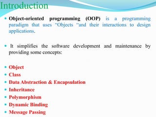 Introduction
 Object-oriented programming (OOP) is a programming
paradigm that uses “Objects “and their interactions to design
applications.
 It simplifies the software development and maintenance by
providing some concepts:
 Object
 Class
 Data Abstraction & Encapsulation
 Inheritance
 Polymorphism
 Dynamic Binding
 Message Passing
 