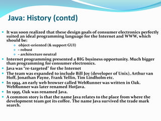 Java: History (contd)
 It was soon realized that these design goals of consumer electronics perfectly
suited an ideal programming language for the Internet and WWW, which
should be:
 object-oriented (& support GUI)
 – robust
 – architecture neutral
 Internet programming presented a BIG business opportunity. Much bigger
than programming for consumer electronics.
 Java was “re-targeted” for the Internet
 The team was expanded to include Bill Joy (developer of Unix), Arthur van
Hoff, Jonathan Payne, Frank Yellin, Tim Lindholm etc.
 In 1994, an early web browser called WebRunner was written in Oak.
WebRunner was later renamed HotJava.
 In 1995, Oak was renamed Java.
 A common story is that the name Java relates to the place from where the
development team got its coffee. The name Java survived the trade mark
search.
 