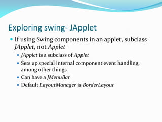 Exploring swing- JApplet
 If using Swing components in an applet, subclass
JApplet, not Applet
 JApplet is a subclass of Applet
 Sets up special internal component event handling,
among other things
 Can have a JMenuBar
 Default LayoutManager is BorderLayout
 
