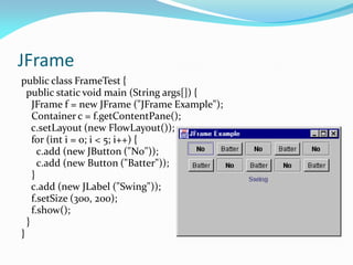 JFrame
public class FrameTest {
public static void main (String args[]) {
JFrame f = new JFrame ("JFrame Example");
Container c = f.getContentPane();
c.setLayout (new FlowLayout());
for (int i = 0; i < 5; i++) {
c.add (new JButton ("No"));
c.add (new Button ("Batter"));
}
c.add (new JLabel ("Swing"));
f.setSize (300, 200);
f.show();
}
}
 