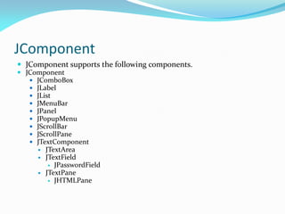 JComponent
 JComponent supports the following components.
 JComponent
 JComboBox
 JLabel
 JList
 JMenuBar
 JPanel
 JPopupMenu
 JScrollBar
 JScrollPane
 JTextComponent
 JTextArea
 JTextField
 JPasswordField
 JTextPane
 JHTMLPane
 