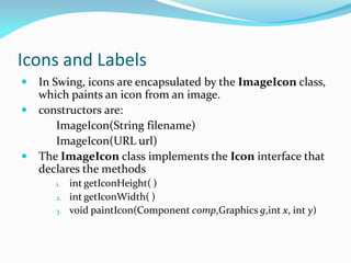 Icons and Labels
 In Swing, icons are encapsulated by the ImageIcon class,
which paints an icon from an image.
 constructors are:
ImageIcon(String filename)
ImageIcon(URL url)
 The ImageIcon class implements the Icon interface that
declares the methods
1. int getIconHeight( )
2. int getIconWidth( )
3. void paintIcon(Component comp,Graphics g,int x, int y)
 