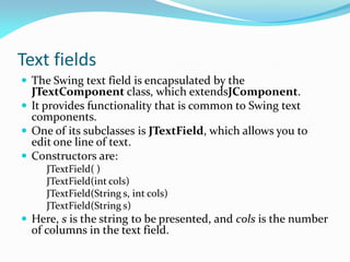 Text fields
 The Swing text field is encapsulated by the
JTextComponent class, which extendsJComponent.
 It provides functionality that is common to Swing text
components.
 One of its subclasses is JTextField, which allows you to
edit one line of text.
 Constructors are:
JTextField( )
JTextField(int cols)
JTextField(String s, int cols)
JTextField(String s)
 Here, s is the string to be presented, and cols is the number
of columns in the text field.
 
