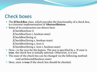 Check boxes
 The JCheckBox class, which provides the functionality of a check box,
is a concrete implementation of AbstractButton.
 Some of its constructors are shown here:
JCheckBox(Icon i)
JCheckBox(Icon i, boolean state)
JCheckBox(String s)
JCheckBox(String s, boolean state)
JCheckBox(String s, Icon i)
JCheckBox(String s, Icon i, boolean state)
 Here, i is the icon for the button. The text is specified by s. If state is
true, the check box is initially selected. Otherwise, it is not.
 The state of the check box can be changed via the following method:
void setSelected(boolean state)
 Here, state is true if the check box should be checked.
 