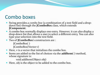 Combo boxes
 Swing provides a combo box (a combination of a text field and a drop-
down list) through the JComboBox class, which extends
JComponent.
 A combo box normally displays one entry. However, it can also display a
drop-down list that allows a user to select a different entry. You can also
type your selection into the text field.
 Two of JComboBox's constructors are :
JComboBox( )
JComboBox(Vector v)
 Here, v is a vector that initializes the combo box.
 Items are added to the list of choices via the addItem( ) method,
whose signature is:
void addItem(Object obj)
 Here, obj is the object to be added to the combo box.
 