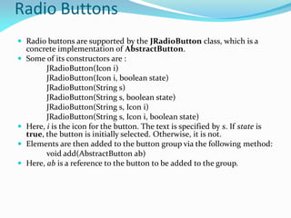 Radio Buttons
 Radio buttons are supported by the JRadioButton class, which is a
concrete implementation of AbstractButton.
 Some of its constructors are :
JRadioButton(Icon i)
JRadioButton(Icon i, boolean state)
JRadioButton(String s)
JRadioButton(String s, boolean state)
JRadioButton(String s, Icon i)
JRadioButton(String s, Icon i, boolean state)
 Here, i is the icon for the button. The text is specified by s. If state is
true, the button is initially selected. Otherwise, it is not.
 Elements are then added to the button group via the following method:
void add(AbstractButton ab)
 Here, ab is a reference to the button to be added to the group.
 