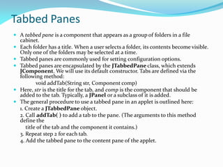 Tabbed Panes
 A tabbed pane is a component that appears as a group of folders in a file
cabinet.
 Each folder has a title. When a user selects a folder, its contents become visible.
Only one of the folders may be selected at a time.
 Tabbed panes are commonly used for setting configuration options.
 Tabbed panes are encapsulated by the JTabbedPane class, which extends
JComponent. We will use its default constructor. Tabs are defined via the
following method:
void addTab(String str, Component comp)
 Here, str is the title for the tab, and comp is the component that should be
added to the tab. Typically, a JPanel or a subclass of it is added.
 The general procedure to use a tabbed pane in an applet is outlined here:
1. Create a JTabbedPane object.
2. Call addTab( ) to add a tab to the pane. (The arguments to this method
define the
title of the tab and the component it contains.)
3. Repeat step 2 for each tab.
4. Add the tabbed pane to the content pane of the applet.
 