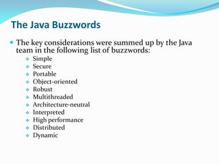 The Java Buzzwords
 The key considerations were summed up by the Java
team in the following list of buzzwords:
 Simple
 Secure
 Portable
 Object-oriented
 Robust
 Multithreaded
 Architecture-neutral
 Interpreted
 High performance
 Distributed
 Dynamic
 