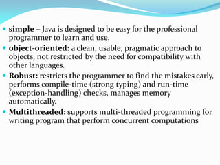  simple – Java is designed to be easy for the professional
programmer to learn and use.
 object-oriented: a clean, usable, pragmatic approach to
objects, not restricted by the need for compatibility with
other languages.
 Robust: restricts the programmer to find the mistakes early,
performs compile-time (strong typing) and run-time
(exception-handling) checks, manages memory
automatically.
 Multithreaded: supports multi-threaded programming for
writing program that perform concurrent computations
 