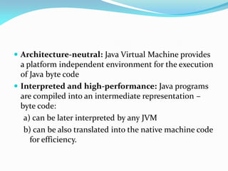  Architecture-neutral: Java Virtual Machine provides
a platform independent environment for the execution
of Java byte code
 Interpreted and high-performance: Java programs
are compiled into an intermediate representation –
byte code:
a) can be later interpreted by any JVM
b) can be also translated into the native machine code
for efficiency.
 
