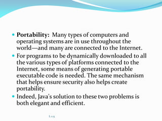  Portability: Many types of computers and
operating systems are in use throughout the
world—and many are connected to the Internet.
 For programs to be dynamically downloaded to all
the various types of platforms connected to the
Internet, some means of generating portable
executable code is needed. The same mechanism
that helps ensure security also helps create
portability.
 Indeed, Java's solution to these two problems is
both elegant and efficient.
L 1.13
 