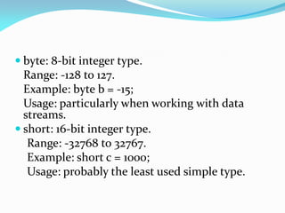  byte: 8-bit integer type.
Range: -128 to 127.
Example: byte b = -15;
Usage: particularly when working with data
streams.
 short: 16-bit integer type.
Range: -32768 to 32767.
Example: short c = 1000;
Usage: probably the least used simple type.
 