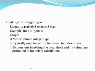  int: 32-bit integer type.
Range: -2147483648 to 2147483647.
Example: int b = -50000;
Usage:
1) Most common integer type.
2) Typically used to control loops and to index arrays.
3) Expressions involving the byte, short and int values are
promoted to int before calculation.
L 1.16
 