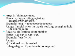  long: 64-bit integer type.
Range: -9223372036854775808 to
9223372036854775807.
Example: long l = 10000000000000000;
Usage: 1) useful when int type is not large enough to hold
the desired value
 float: 32-bit floating-point number.
Range: 1.4e-045 to 3.4e+038.
Example: float f = 1.5;
Usage:
1) fractional part is needed
2) large degree of precision is not required
 