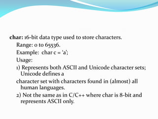 char: 16-bit data type used to store characters.
Range: 0 to 65536.
Example: char c = ‘a’;
Usage:
1) Represents both ASCII and Unicode character sets;
Unicode defines a
character set with characters found in (almost) all
human languages.
2) Not the same as in C/C++ where char is 8-bit and
represents ASCII only.
 