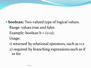  boolean: Two-valued type of logical values.
Range: values true and false.
Example: boolean b = (1<2);
Usage:
1) returned by relational operators, such as 1<2
2) required by branching expressions such as if
or for
L 1.20
 